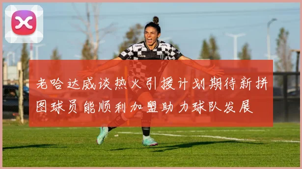 老哈达威谈热火引援计划期待新拼图球员能顺利加盟助力球队发展