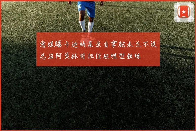 意媒曝卡迪纳莱亲自掌舵米兰不设总监阿莫林将担任经理型教练