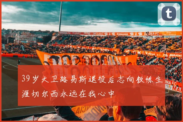 39岁大卫路易斯退役后志向教练生涯切尔西永远在我心中