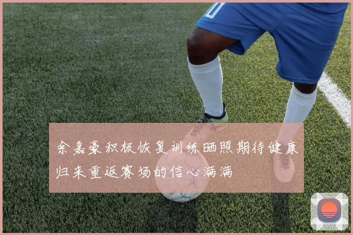 余嘉豪积极恢复训练晒照期待健康归来重返赛场的信心满满