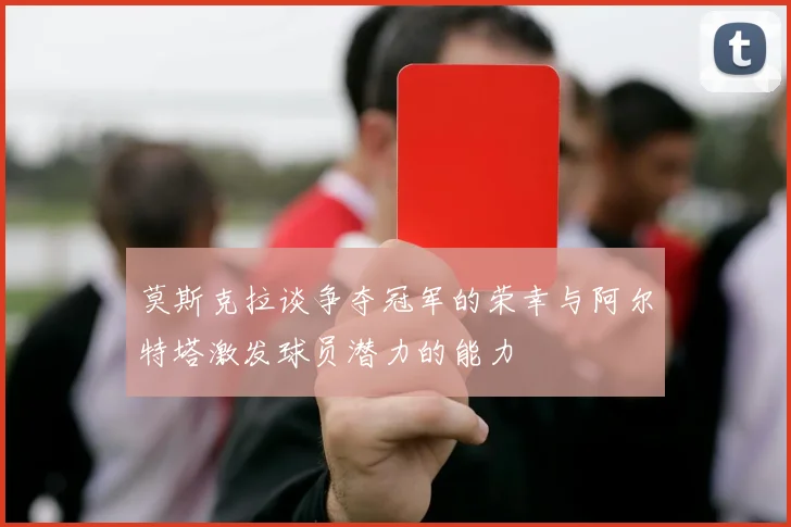 莫斯克拉谈争夺冠军的荣幸与阿尔特塔激发球员潜力的能力