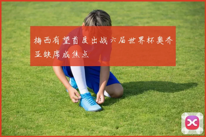 梅西有望首度出战六届世界杯奥乔亚缺席成焦点