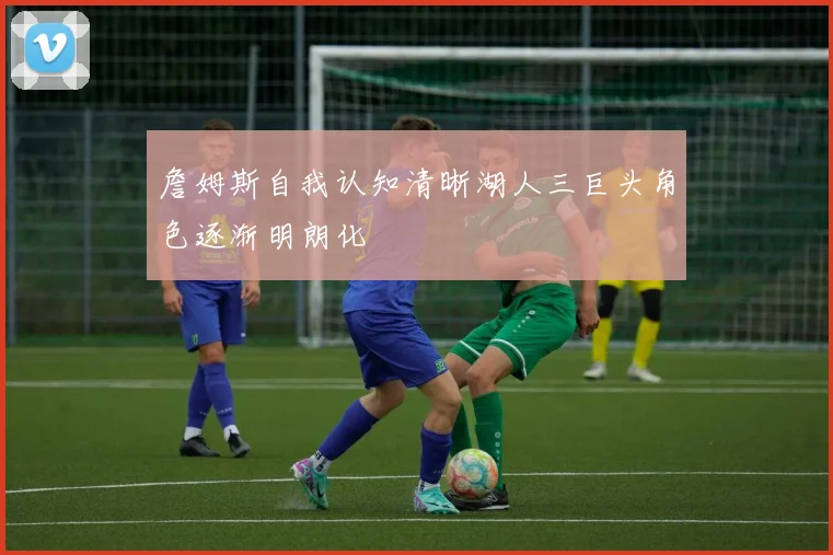 詹姆斯自我认知清晰湖人三巨头角色逐渐明朗化