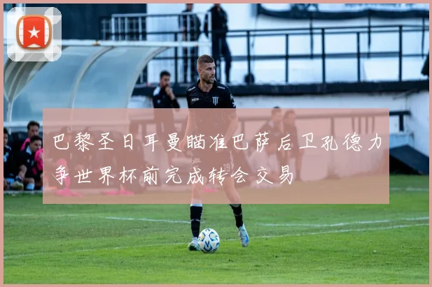 巴黎圣日耳曼瞄准巴萨后卫孔德力争世界杯前完成转会交易