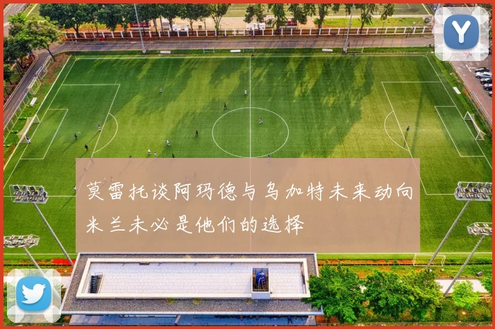 莫雷托谈阿玛德与乌加特未来动向米兰未必是他们的选择