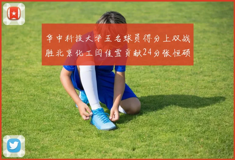 华中科技大学五名球员得分上双战胜北京化工闫佳雪贡献24分张恒硕斩获25分8篮板8助攻