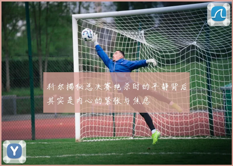 科尔揭秘总决赛绝杀时的平静背后其实是内心的紧张与焦虑