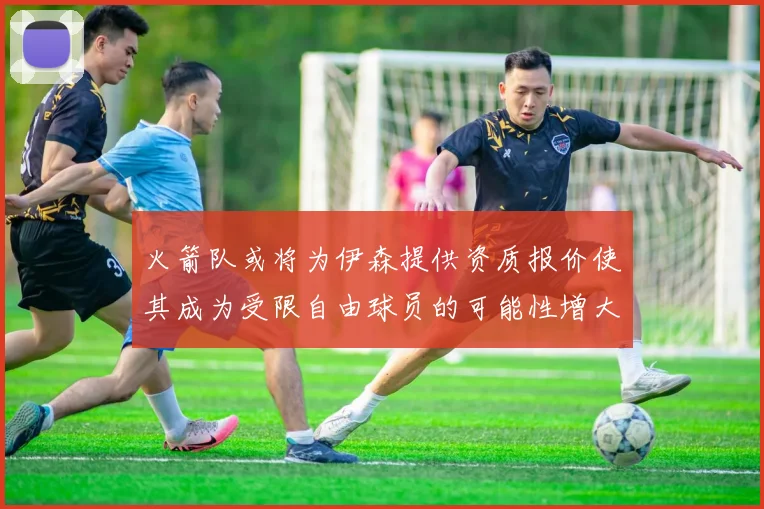 火箭队或将为伊森提供资质报价使其成为受限自由球员的可能性增大