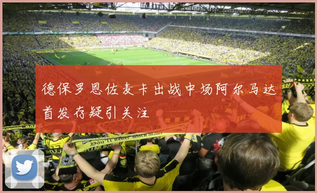 德保罗恩佐麦卡出战中场阿尔马达首发存疑引关注
