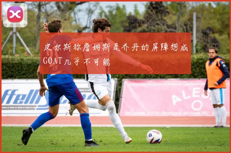 皮尔斯称詹姆斯是乔丹的屏障想成GOAT几乎不可能