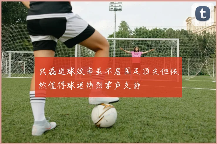 武磊进球效率虽不居国足顶尖但依然值得球迷热烈掌声支持