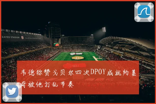 韦德称赞戈贝尔四次DPOY成就约基奇被他打乱节奏