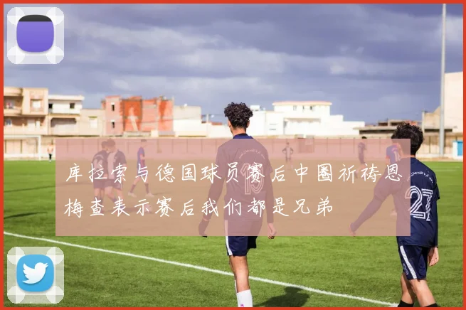 库拉索与德国球员赛后中圈祈祷恩梅查表示赛后我们都是兄弟
