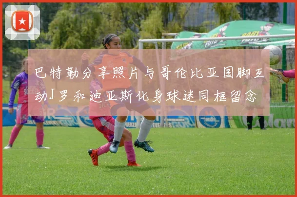 巴特勒分享照片与哥伦比亚国脚互动J罗和迪亚斯化身球迷同框留念