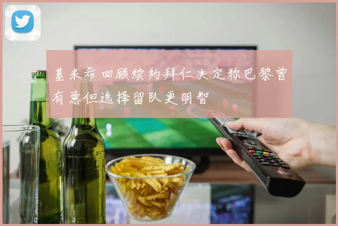 基米希回顾续约拜仁决定称巴黎曾有意但选择留队更明智