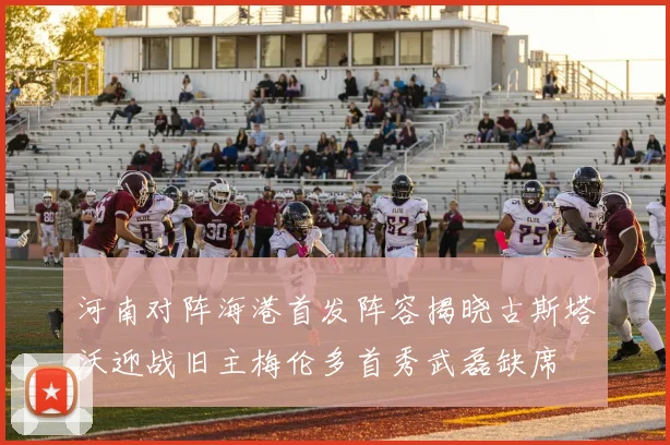 河南对阵海港首发阵容揭晓古斯塔沃迎战旧主梅伦多首秀武磊缺席